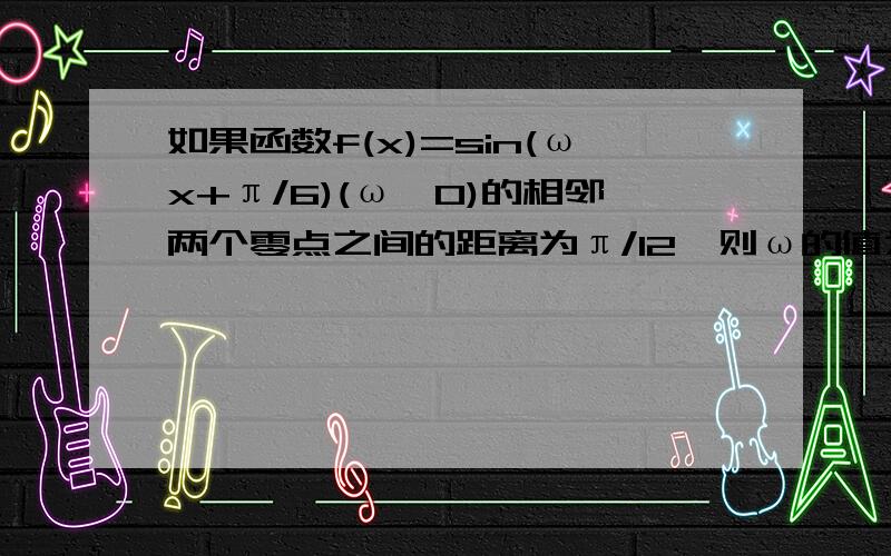 如果函数f(x)=sin(ωx+π/6)(ω>0)的相邻两个零点之间的距离为π/12,则ω的值为多少?