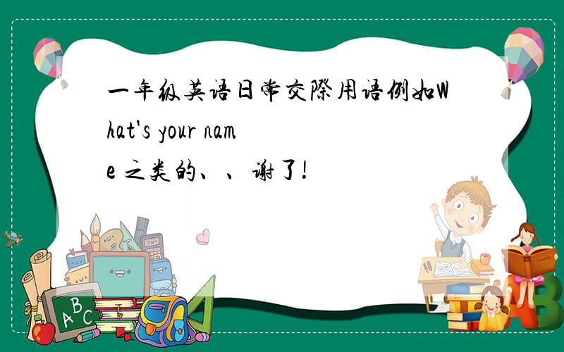 一年级英语日常交际用语例如What's your name 之类的、、谢了!