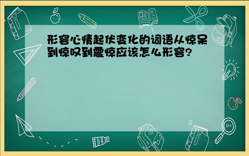 形容心情起伏变化的词语从惊呆到惊叹到震惊应该怎么形容?