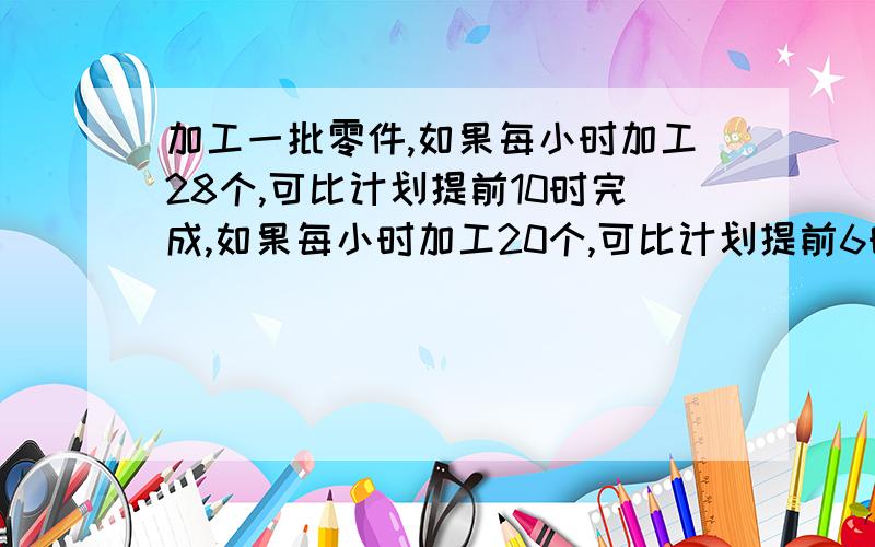 加工一批零件,如果每小时加工28个,可比计划提前10时完成,如果每小时加工20个,可比计划提前6时完成.这批零件一共有多少个?