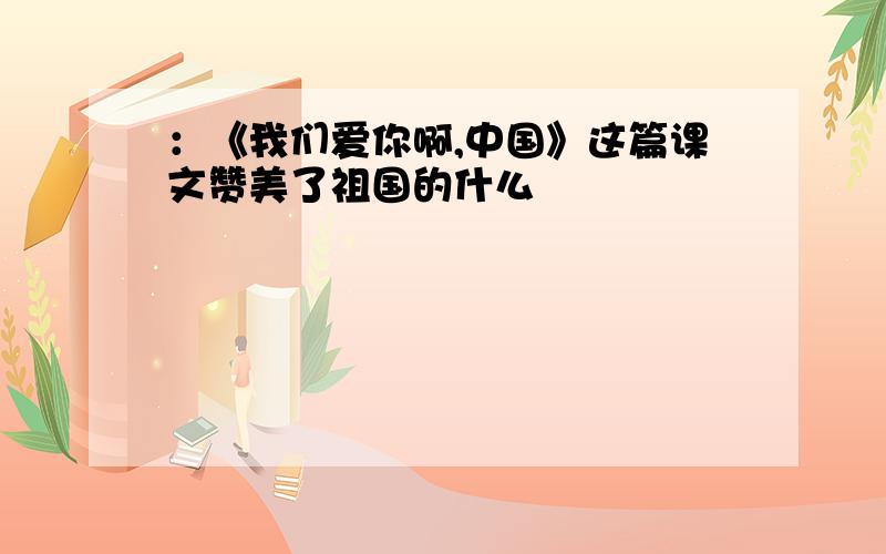 ：《我们爱你啊,中国》这篇课文赞美了祖国的什么