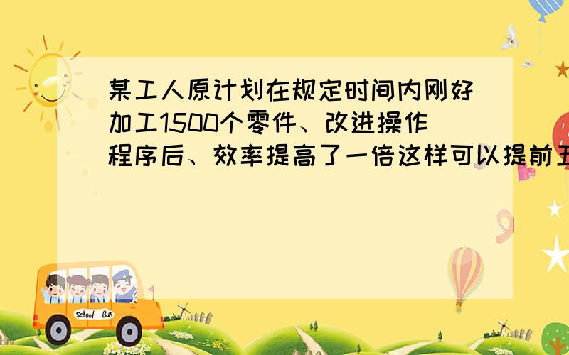 某工人原计划在规定时间内刚好加工1500个零件、改进操作程序后、效率提高了一倍这样可以提前五个小时完成任务、求原计划每小时加工多少个零件?你可以用解方程解答么？