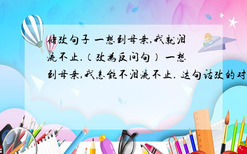 修改句子 一想到母亲,我就泪流不止.（改为反问句） 一想到母亲,我怎能不泪流不止. 这句话改的对吗?