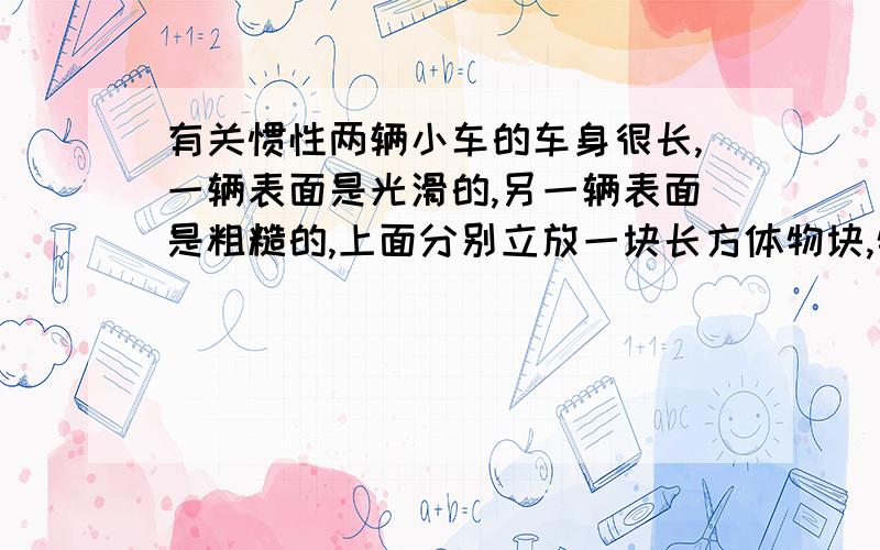 有关惯性两辆小车的车身很长,一辆表面是光滑的,另一辆表面是粗糙的,上面分别立放一块长方体物块,物块随小车一起运动.当小车突然停止运动时,两块物块将分别出现什么现象,