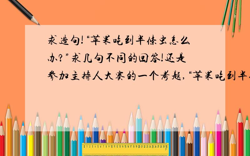 求造句!“苹果吃到半条虫怎么办?”求几句不同的回答!还是参加主持人大赛的一个考题,“苹果吃到半条虫怎么办?”我和我的搭档要一人说一句不同的回答,每人至少说三句,要说一分二十秒!