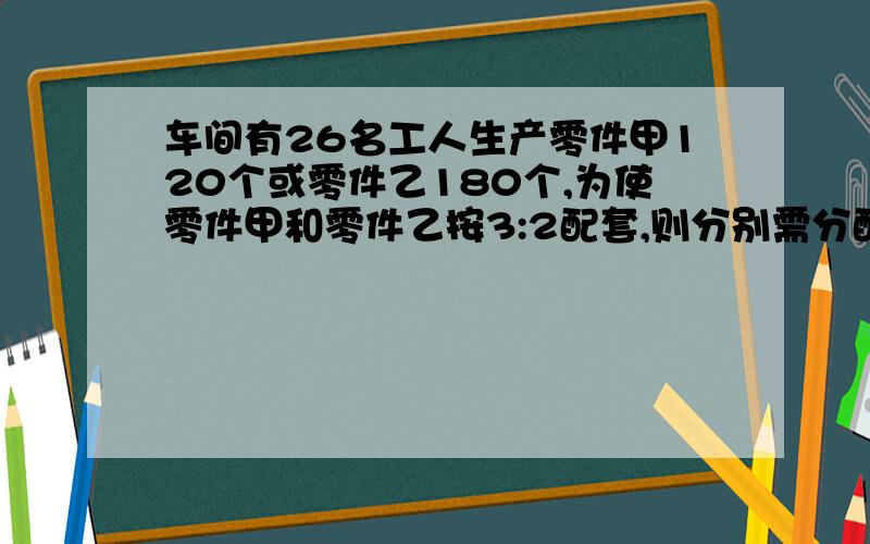 车间有26名工人生产零件甲120个或零件乙180个,为使零件甲和零件乙按3:2配套,则分别需分配多少工人生产能不能说的详细一点,