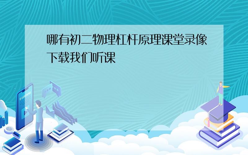 哪有初二物理杠杆原理课堂录像下载我们听课