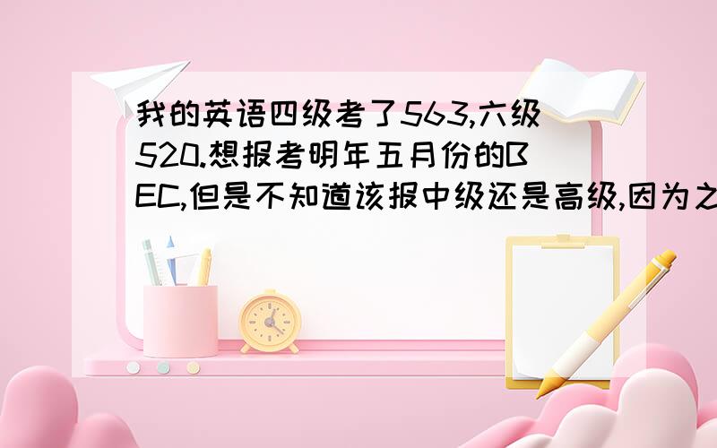 我的英语四级考了563,六级520.想报考明年五月份的BEC,但是不知道该报中级还是高级,因为之前从来没有接触过商务英语,希望各位考过的前辈们能帮我分析一下.另外：我的口语方面,有些单词不