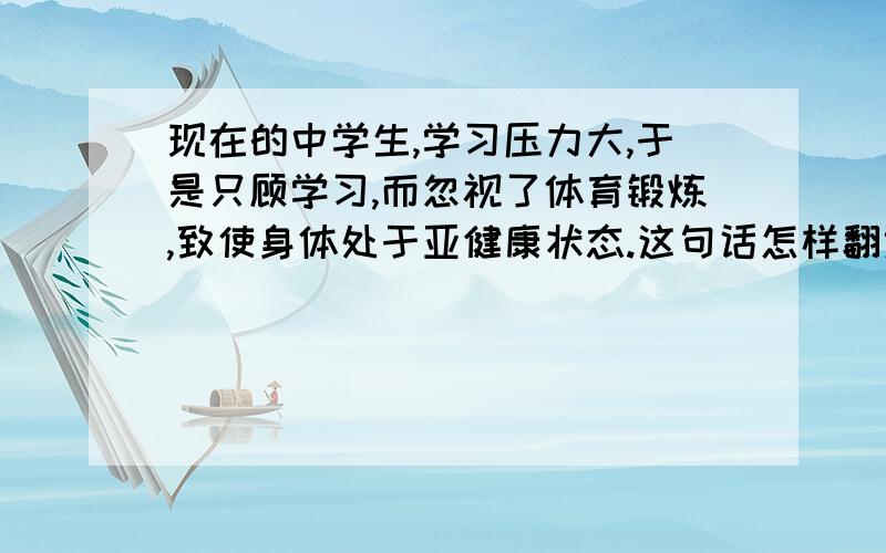 现在的中学生,学习压力大,于是只顾学习,而忽视了体育锻炼,致使身体处于亚健康状态.这句话怎样翻译?