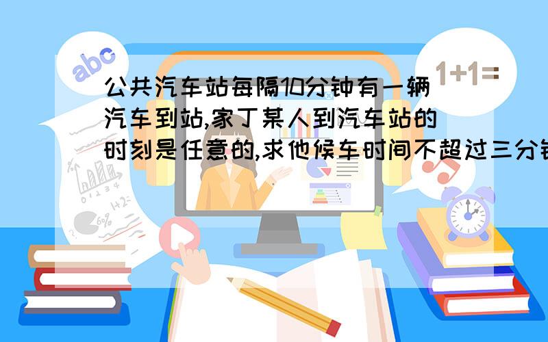 公共汽车站每隔10分钟有一辆汽车到站,家丁某人到汽车站的时刻是任意的,求他候车时间不超过三分钟的概率