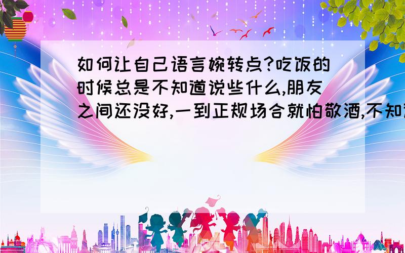 如何让自己语言婉转点?吃饭的时候总是不知道说些什么,朋友之间还没好,一到正规场合就怕敬酒,不知道该说什么..