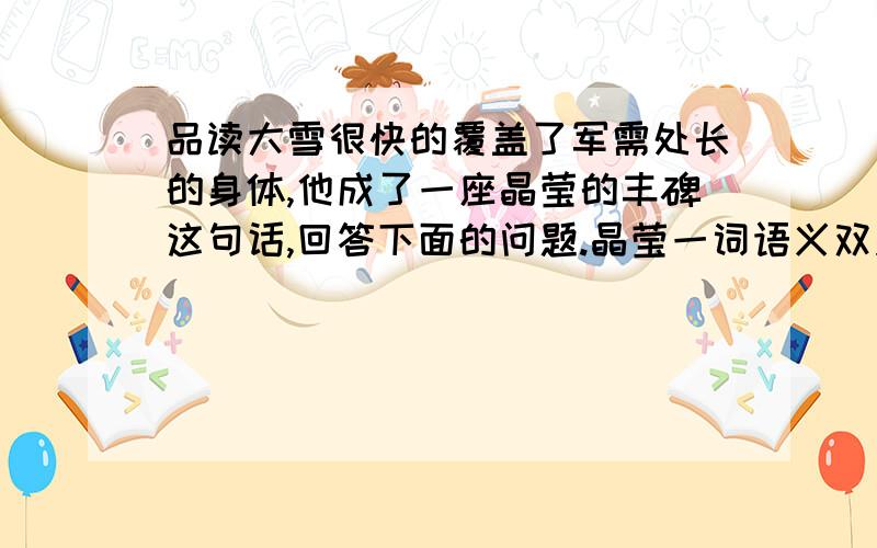 品读大雪很快的覆盖了军需处长的身体,他成了一座晶莹的丰碑这句话,回答下面的问题.晶莹一词语义双关品读大雪很快的覆盖了军需处长的身体,他成了一座晶莹的丰碑这句话,回答下面的问