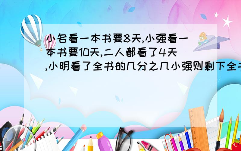 小名看一本书要8天,小强看一本书要10天,二人都看了4天,小明看了全书的几分之几小强则剩下全书的几分之