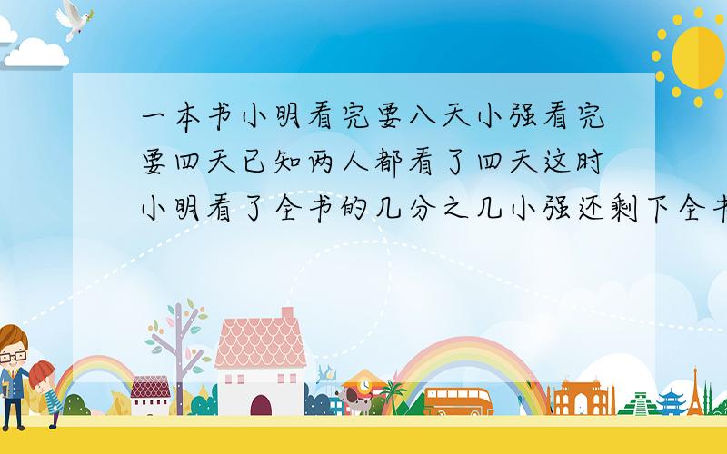 一本书小明看完要八天小强看完要四天已知两人都看了四天这时小明看了全书的几分之几小强还剩下全书的几分之几