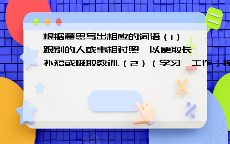 根据意思写出相应的词语（1）跟别的人或事相对照,以便取长补短或吸取教训.（2）（学习、工作）按照一定的步骤逐渐深入或提高.