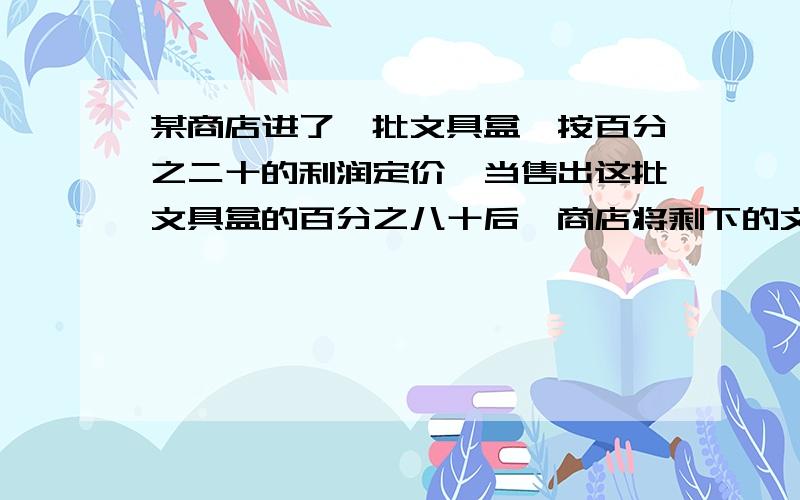 某商店进了一批文具盒,按百分之二十的利润定价,当售出这批文具盒的百分之八十后,商店将剩下的文具盒按定价的一半出售.销售完后,商店获得的实际利润是百分之几? 不要方程!