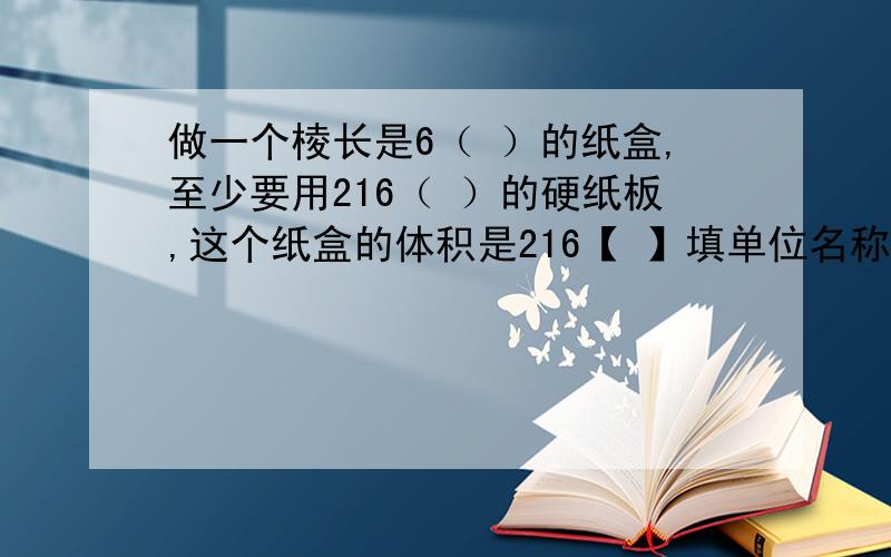 做一个棱长是6（ ）的纸盒,至少要用216（ ）的硬纸板,这个纸盒的体积是216【 】填单位名称