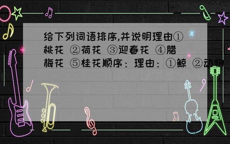 给下列词语排序,并说明理由①桃花 ②荷花 ③迎春花 ④腊梅花 ⑤桂花顺序：理由：①鲸 ②动物 ③齿鲸 ④哺乳动物顺序：理由：①龚自珍 ②曹植 ③于谦 ④王冕 ⑤杜甫 ⑥陆游顺序：理由：