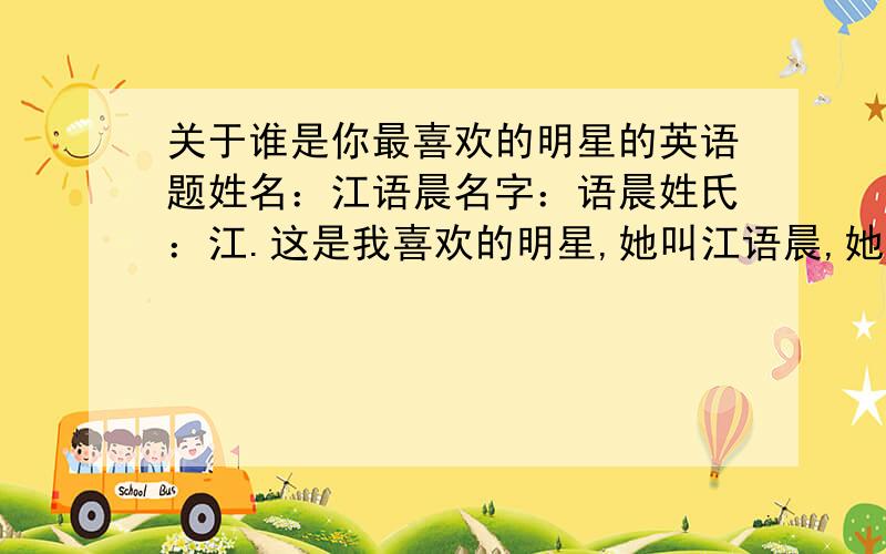 关于谁是你最喜欢的明星的英语题姓名：江语晨名字：语晨姓氏：江.这是我喜欢的明星,她叫江语晨,她是一位台湾歌手,同时也是一名模特,她很漂亮,歌也很好听,所以我很喜欢她请帮忙把它用