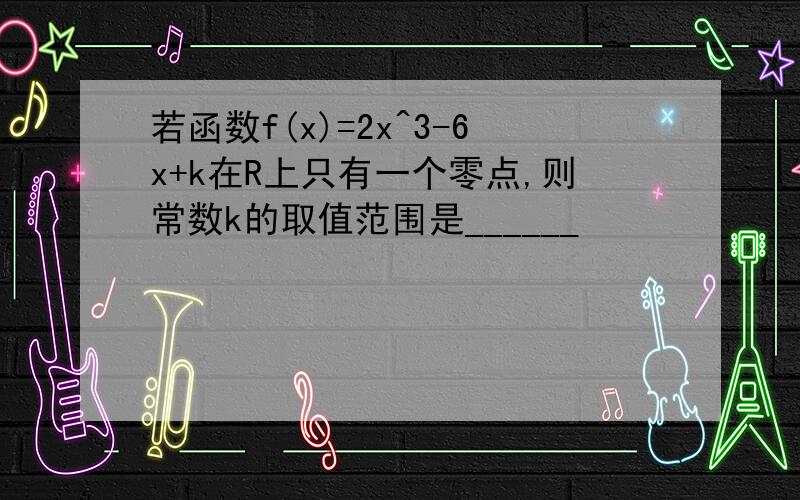 若函数f(x)=2x^3-6x+k在R上只有一个零点,则常数k的取值范围是______