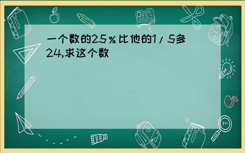 一个数的25％比他的1/5多24,求这个数