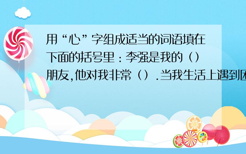 用“心”字组成适当的词语填在下面的括号里：李强是我的（）朋友,他对我非常（）.当我生活上遇到困难时,他总会（）帮助；当我做作业遇到难题时,他总会（）地给我讲解；当我受挫（）