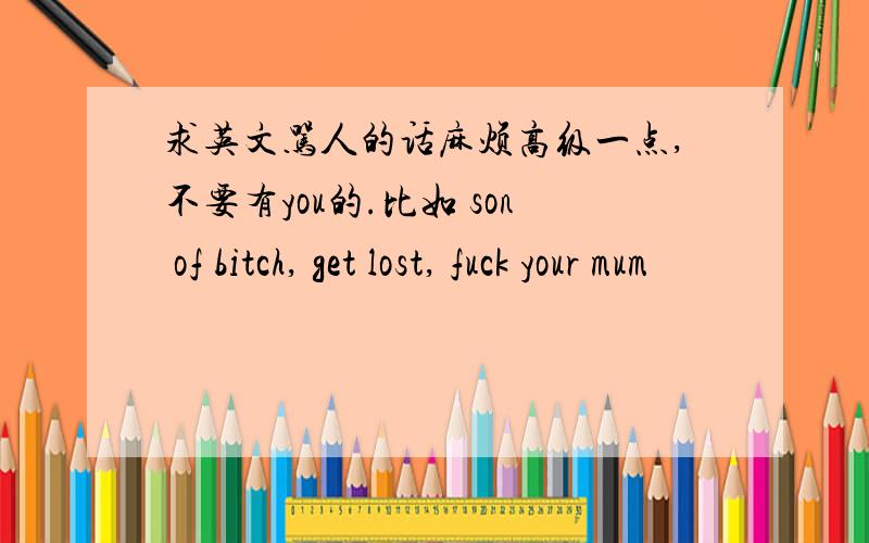 求英文骂人的话麻烦高级一点,不要有you的.比如 son of bitch, get lost, fuck your mum