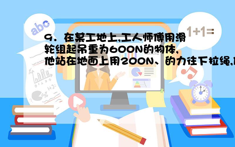 9．在某工地上,工人师傅用滑轮组起吊重为600N的物体,他站在地面上用200N、的力往下拉绳,使物体匀速上升3m,滑轮组工作时的效率为75％．(1)求滑轮组提升重物所做的有用功和该工人的拉力所