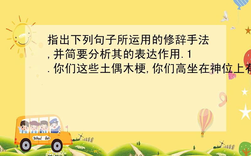 指出下列句子所运用的修辞手法,并简要分析其的表达作用.1.你们这些土偶木梗,你们高坐在神位上有什么德能?你们只是产生黑暗的父亲和母亲!2.我都要把你们烧毁!烧毁!烧毁!