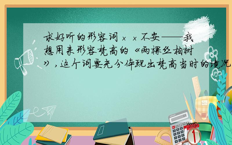 求好听的形容词××不安——我想用来形容梵高的《两棵丝柏树》,这个词要充分体现出梵高当时的境况（他在发病期间坚持画的画）,我要写的句子是风吹得树××不安,求合适的词,越多越好!