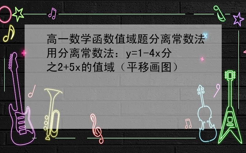 高一数学函数值域题分离常数法用分离常数法：y=1-4x分之2+5x的值域（平移画图）