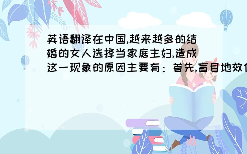 英语翻译在中国,越来越多的结婚的女人选择当家庭主妇,造成这一现象的原因主要有：首先,盲目地效仿日本.其次,家庭主妇非常的轻松,不用做很多事,回报远远大于付出.最后,不用面对社会上