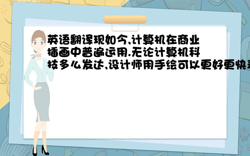 英语翻译现如今,计算机在商业插画中普遍运用.无论计算机科技多么发达,设计师用手绘可以更好更快表达自己的设计思路,计算机始终是无法代替手绘极强的表现力.设计的核心是一种创新思