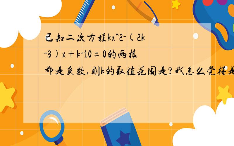 已知二次方程kx^2-(2k-3)x+k-10=0的两根都是负数,则k的取值范围是?我怎么觉得是空集?