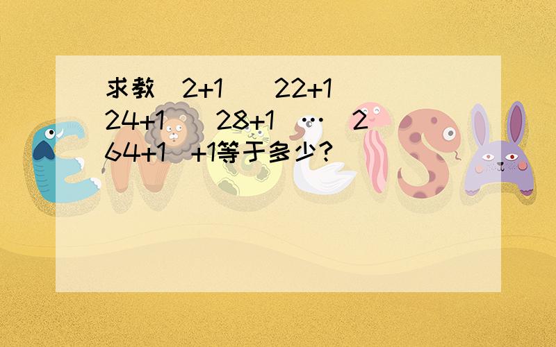 求教(2+1）(22+1）(24+1）(28+1）…(264+1）+1等于多少?