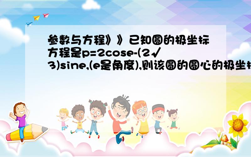 参数与方程》》已知圆的极坐标方程是p=2cose-(2√3)sine,(e是角度),则该圆的圆心的极坐标是_____.请写出答案,最重要是方法的解释》》》