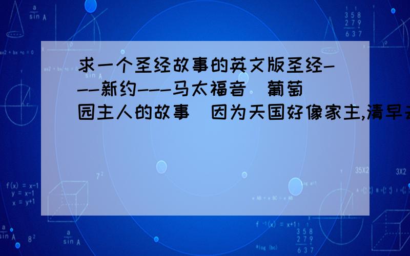 求一个圣经故事的英文版圣经---新约---马太福音(葡萄园主人的故事)因为天国好像家主,清早去雇人,进他的葡萄园作工.和工人讲定一天一钱银子,就打发他们进葡萄园去.约在巳初出去,看见市