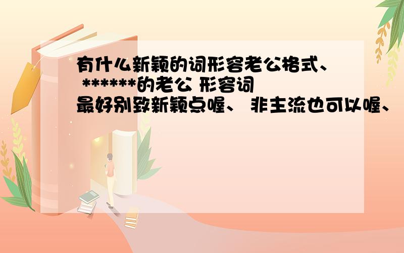 有什么新颖的词形容老公格式、 ******的老公 形容词最好别致新颖点喔、 非主流也可以喔、 不要超过6个字额、