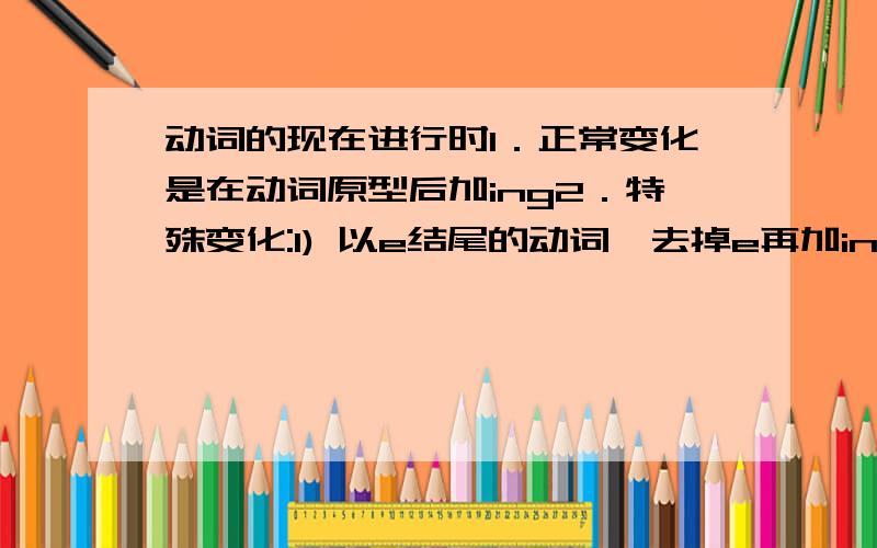 动词的现在进行时1．正常变化是在动词原型后加ing2．特殊变化:1) 以e结尾的动词,去掉e再加ing 2).以重读闭音节结尾的动词,如果末尾只有一个辅音字母,（ 只有一个元音字母,而其后跟有一个