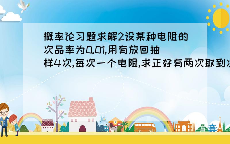 概率论习题求解2设某种电阻的次品率为0.01,用有放回抽样4次,每次一个电阻,求正好有两次取到次品的概率.