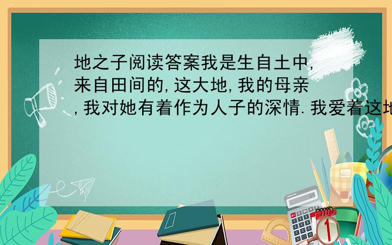 地之子阅读答案我是生自土中,来自田间的,这大地,我的母亲,我对她有着作为人子的深情.我爱着这地面上的沙壤,湿软软的,我的襁褓； 更爱着绿绒绒的田禾,野草,保姆的怀抱.我愿安息在这土