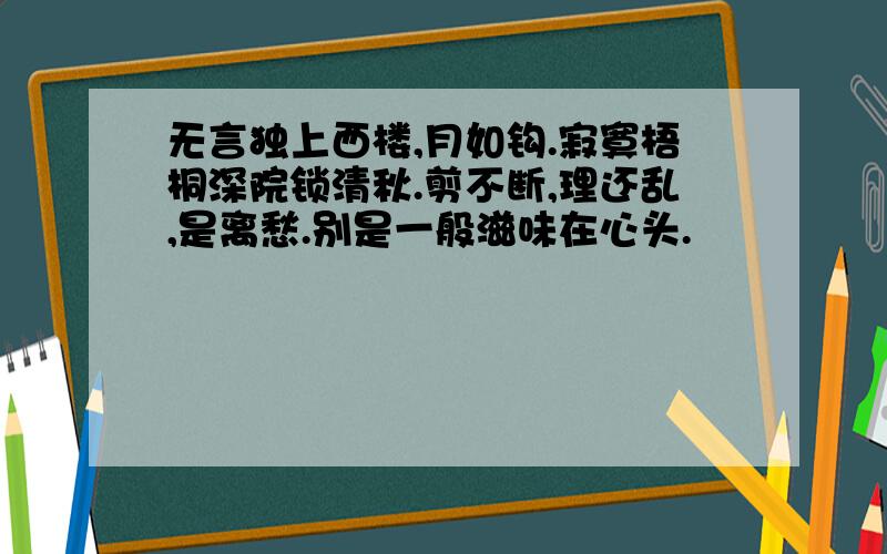 无言独上西楼,月如钩.寂寞梧桐深院锁清秋.剪不断,理还乱,是离愁.别是一般滋味在心头.