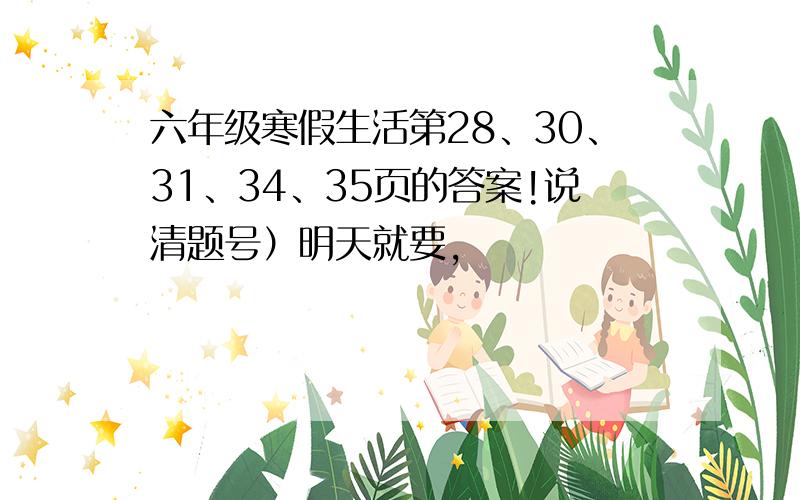 六年级寒假生活第28、30、31、34、35页的答案!说清题号）明天就要,