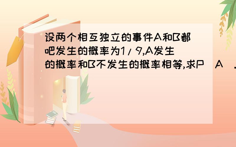 设两个相互独立的事件A和B都吧发生的概率为1/9,A发生的概率和B不发生的概率相等,求P（A）.