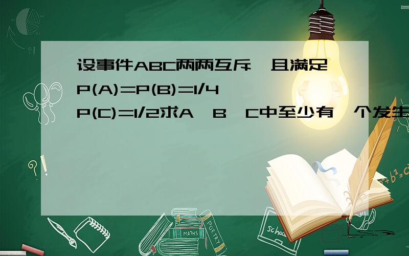 设事件ABC两两互斥,且满足P(A)=P(B)=1/4,P(C)=1/2求A,B,C中至少有一个发生的概率