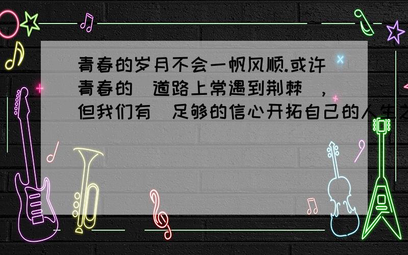 青春的岁月不会一帆风顺.或许青春的(道路上常遇到荆棘),但我们有（足够的信心开拓自己的人生之路）；或青春的（天空有时阴霾）,但我们（有足够的勇气追求自己的一片蓝天）；或许青