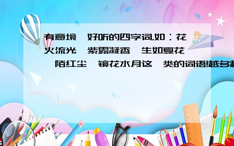 有意境、好听的四字词.如：花火流光、紫露凝香、生如夏花、阡陌红尘、镜花水月这一类的词语!越多越好,我会合情加分的.