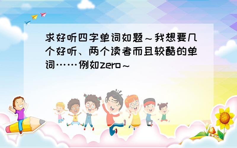 求好听四字单词如题～我想要几个好听、两个读者而且较酷的单词……例如zero～