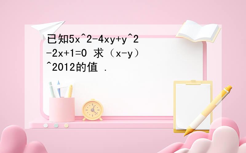 已知5x^2-4xy+y^2-2x+1=0 求（x-y）^2012的值 .