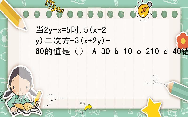 当2y-x=5时,5(x-2y)二次方-3(x+2y)-60的值是（） A 80 b 10 c 210 d 40错了 应该是当2y-x=5时,5(x-2y)二次方-3(x-2y)-60的值是（） A 80 b 10 c 210 d 40